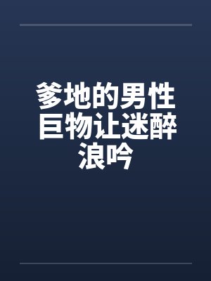 爹地的男性巨物让迷醉浪吟 爹地的男性巨物让迷醉浪吟