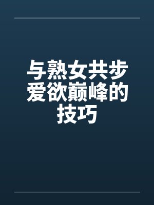 与熟女共步爱欲巅峰的技巧 与熟女共步爱欲巅峰的技巧