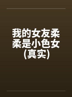 我的女友柔柔是小色女(真实) 我的女友柔柔是小色女(真实)