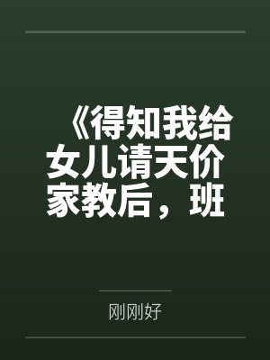 《得知我给女儿请天价家教后,班主任疯了》 《得知我给女儿请天价家教后,班主任疯了》