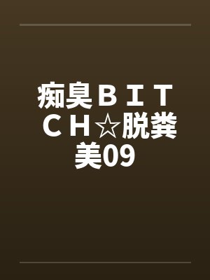 痴臭BITCH☆脱粪美09 痴臭BITCH☆脱粪美09
