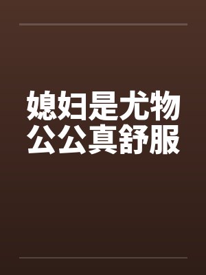 媳妇是尤物公公真舒服 媳妇是尤物公公真舒服